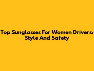 Top Sunglasses For Women Drivers: Style And Safety