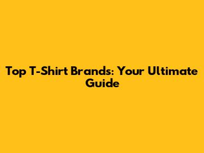 Top T-Shirt Brands: Your Ultimate Guide
