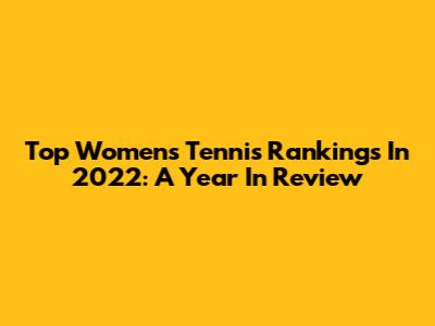 Top Women's Tennis Rankings In 2022: A Year In Review