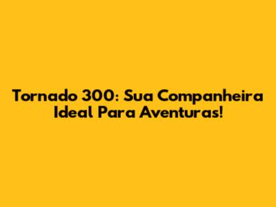 Tornado 300: Sua Companheira Ideal Para Aventuras!
