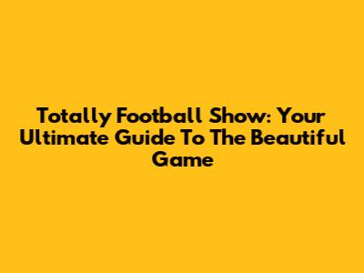 Totally Football Show: Your Ultimate Guide To The Beautiful Game