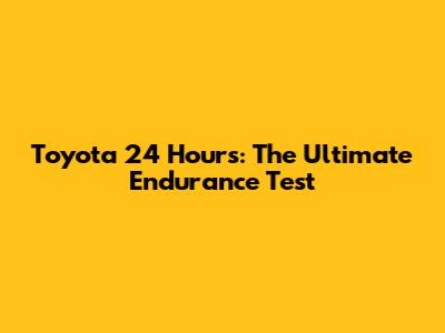 Toyota 24 Hours: The Ultimate Endurance Test