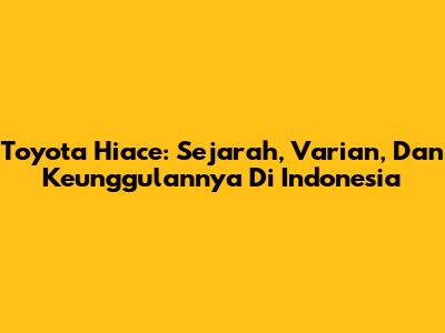 Toyota Hiace: Sejarah, Varian, Dan Keunggulannya Di Indonesia