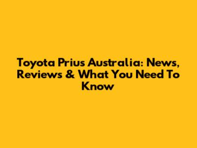 Toyota Prius Australia: News, Reviews & What You Need To Know