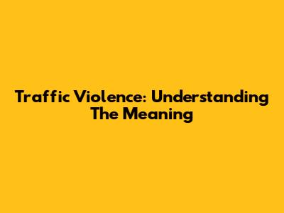 Traffic Violence: Understanding The Meaning