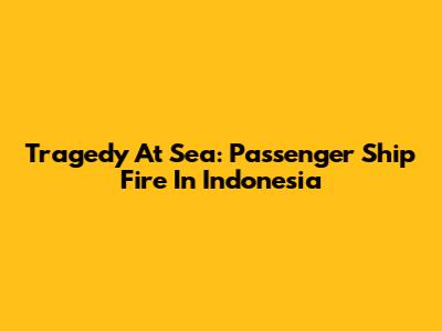 Tragedy At Sea: Passenger Ship Fire In Indonesia