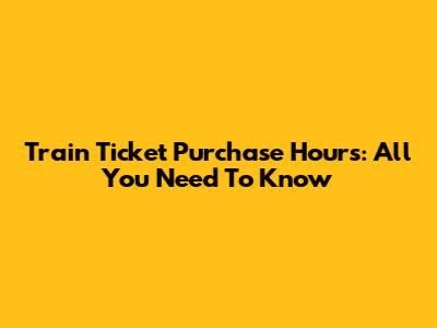 Train Ticket Purchase Hours: All You Need To Know
