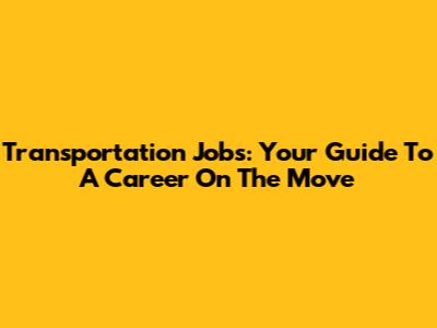 Transportation Jobs: Your Guide To A Career On The Move