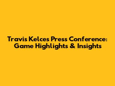 Travis Kelce's Press Conference: Game Highlights & Insights
