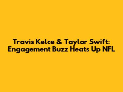 Travis Kelce & Taylor Swift: Engagement Buzz Heats Up NFL