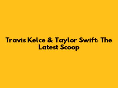 Travis Kelce & Taylor Swift: The Latest Scoop