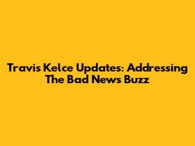Travis Kelce Updates: Addressing The 'Bad News' Buzz