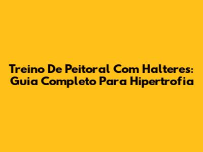 Treino De Peitoral Com Halteres: Guia Completo Para Hipertrofia