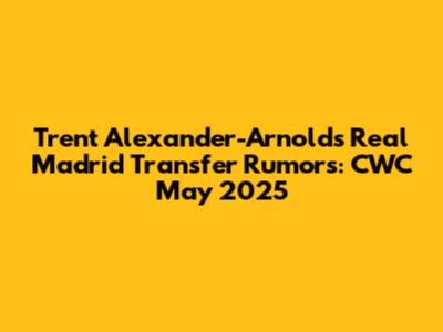 Trent Alexander-Arnold's Real Madrid Transfer Rumors: CWC May 2025