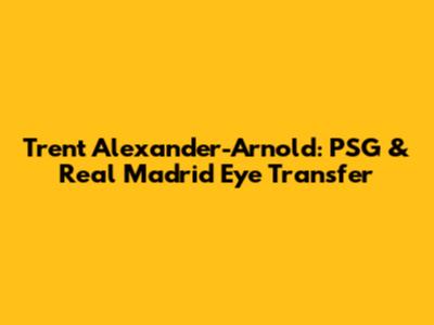 Trent Alexander-Arnold: PSG & Real Madrid Eye Transfer