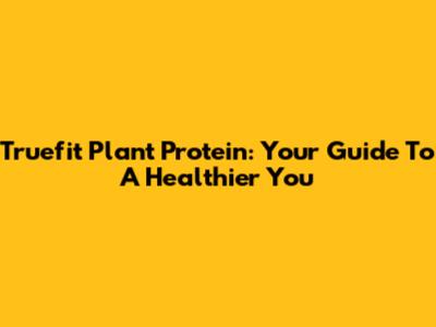 Truefit Plant Protein: Your Guide To A Healthier You