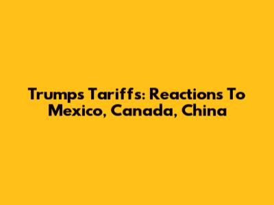 Trump's Tariffs: Reactions To Mexico, Canada, China