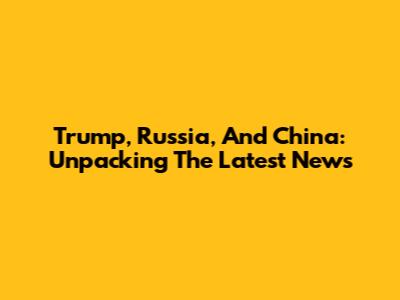 Trump, Russia, And China: Unpacking The Latest News