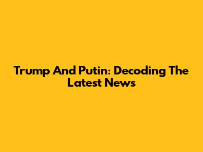 Trump And Putin: Decoding The Latest News