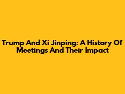 Trump And Xi Jinping: A History Of Meetings And Their Impact