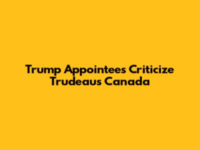 Trump Appointees Criticize Trudeau's Canada