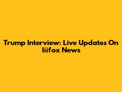 Trump Interview: Live Updates On Iiifox News