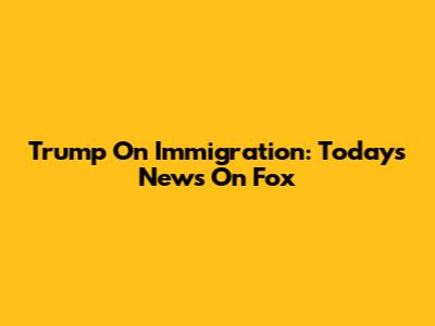 Trump On Immigration: Today's News On Fox