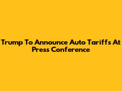 Trump To Announce Auto Tariffs At Press Conference