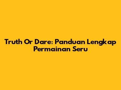 Truth Or Dare: Panduan Lengkap Permainan Seru