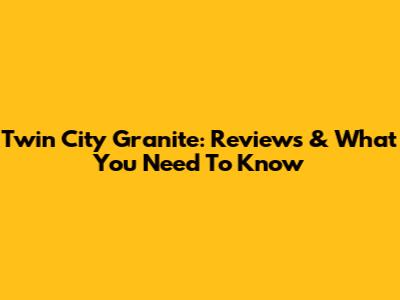 Twin City Granite: Reviews & What You Need To Know