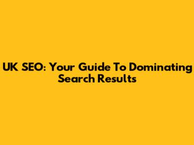 UK SEO: Your Guide To Dominating Search Results