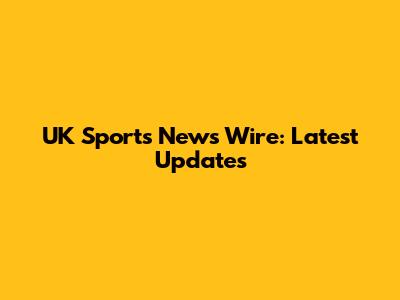 UK Sports News Wire: Latest Updates