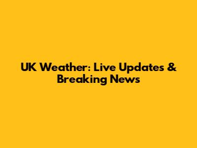 UK Weather: Live Updates & Breaking News