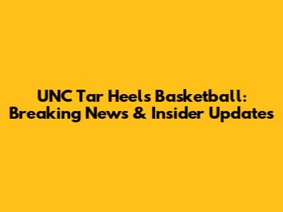 UNC Tar Heels Basketball: Breaking News & Insider Updates