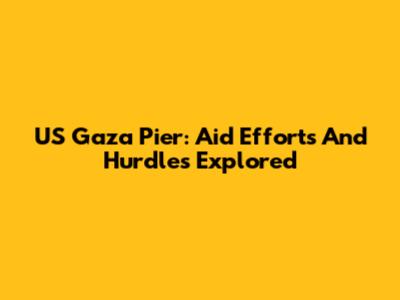 US Gaza Pier: Aid Efforts And Hurdles Explored