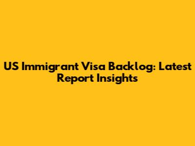 US Immigrant Visa Backlog: Latest Report Insights