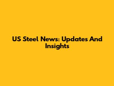 US Steel News: Updates And Insights
