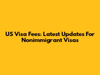 US Visa Fees: Latest Updates For Nonimmigrant Visas