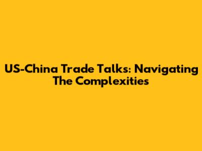 US-China Trade Talks: Navigating The Complexities