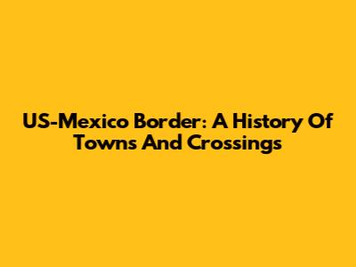 US-Mexico Border: A History Of Towns And Crossings