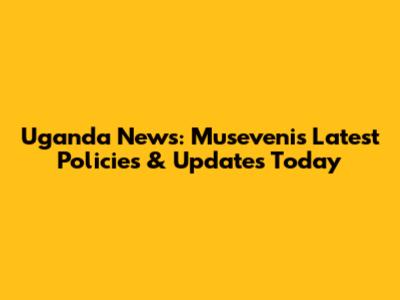 Uganda News: Museveni's Latest Policies & Updates Today