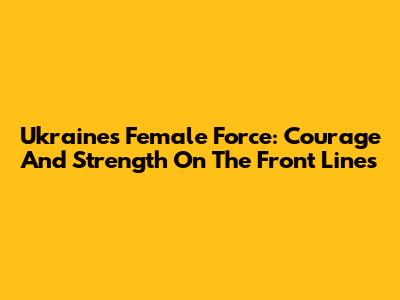 Ukraine's Female Force: Courage And Strength On The Front Lines
