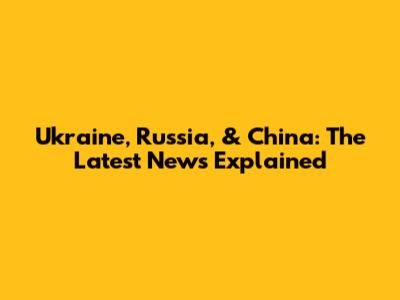 Ukraine, Russia, & China: The Latest News Explained