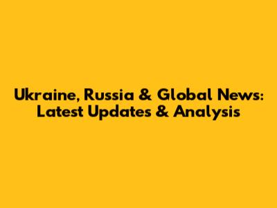 Ukraine, Russia & Global News: Latest Updates & Analysis