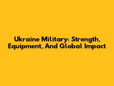 Ukraine Military: Strength, Equipment, And Global Impact