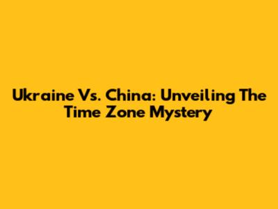 Ukraine Vs. China: Unveiling The Time Zone Mystery