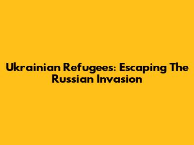 Ukrainian Refugees: Escaping The Russian Invasion