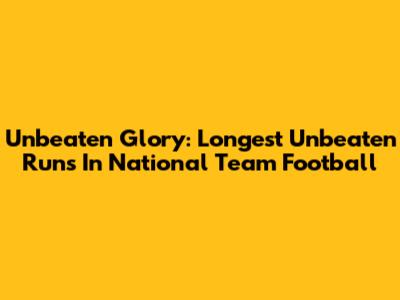 Unbeaten Glory: Longest Unbeaten Runs In National Team Football