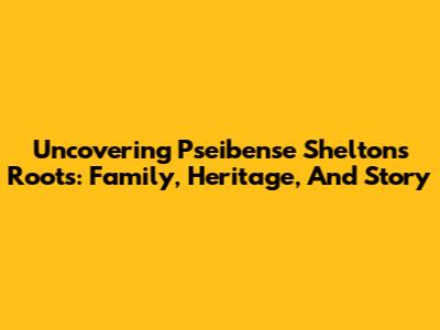 Uncovering Pseibense Shelton's Roots: Family, Heritage, And Story