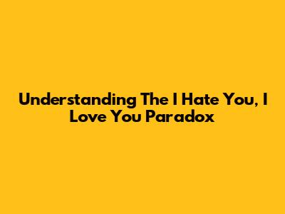 Understanding The "I Hate You, I Love You" Paradox